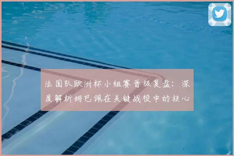 法国队欧洲杯小组赛晋级复盘：深度解析姆巴佩在关键战役中的核心作用与战术价值