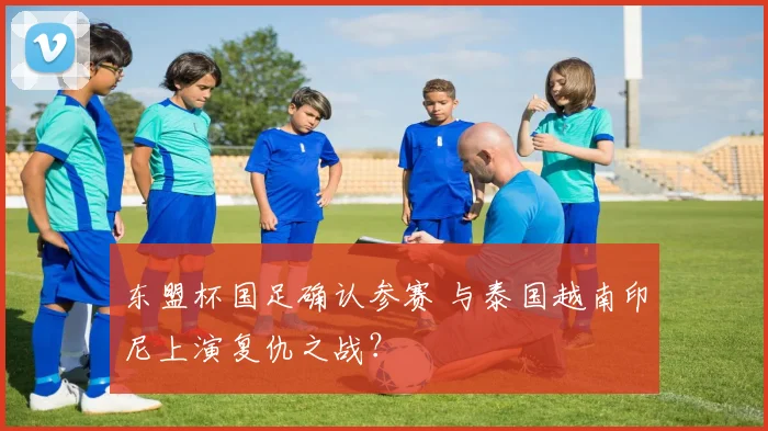 东盟杯国足确认参赛 与泰国越南印尼上演复仇之战?