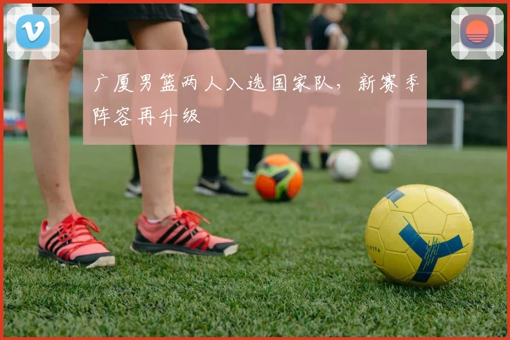 广厦男篮两人入选国家队，新赛季阵容再升级