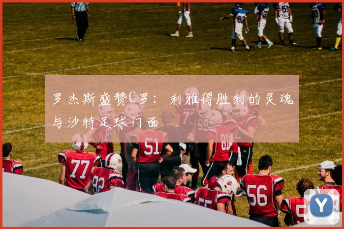 罗杰斯盛赞C罗：利雅得胜利的灵魂与沙特足球门面