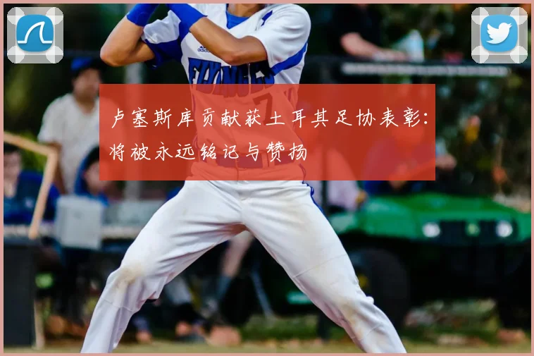卢塞斯库贡献获土耳其足协表彰:将被永远铭记与赞扬