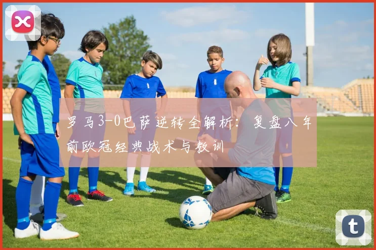 罗马3-0巴萨逆转全解析:复盘八年前欧冠经典战术与教训